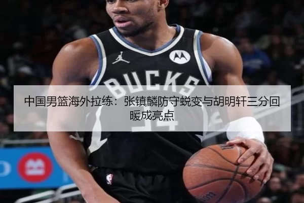 中国男篮海外拉练：张镇麟防守蜕变与胡明轩三分回暖成亮点