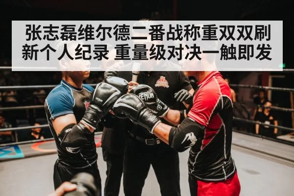 张志磊维尔德二番战称重双双刷新个人纪录 重量级对决一触即发